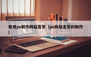 厦门使用ps制作网站首页（ps网站主页的制作）